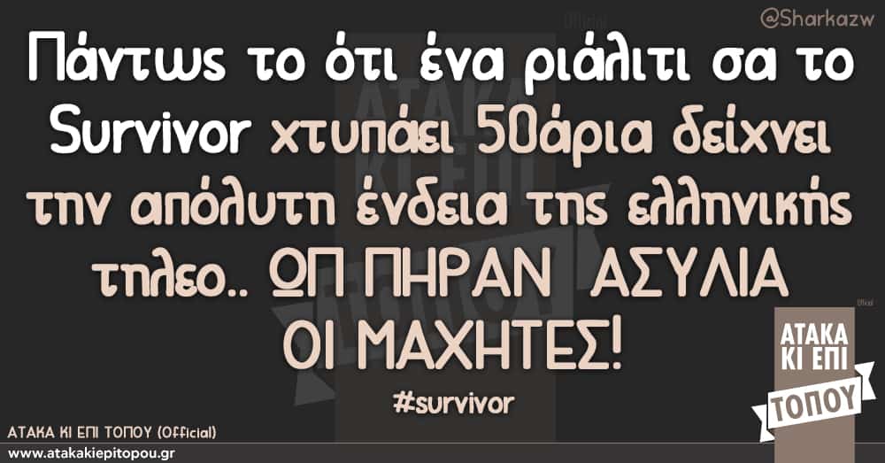 Πάντως το ότι ένα ριάλιτι σα το Survivor χτυπάει 50άρια δείχνει την απόλυτη ένδεια της ελληνικής τηλεο.. ΩΠ ΠΗΡΑΝ ΑΣΥΛΙΑ ΟΙ ΜΑΧΗΤΕΣ!